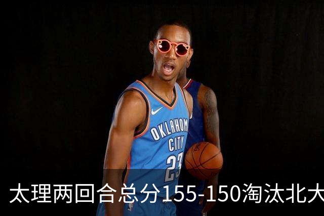 太理两回合总分155-150淘汰北大 段成果21分 邓奕豪空砍24+8