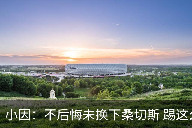 小因：不后悔未换下桑切斯 踢这么好被淘汰太遗憾