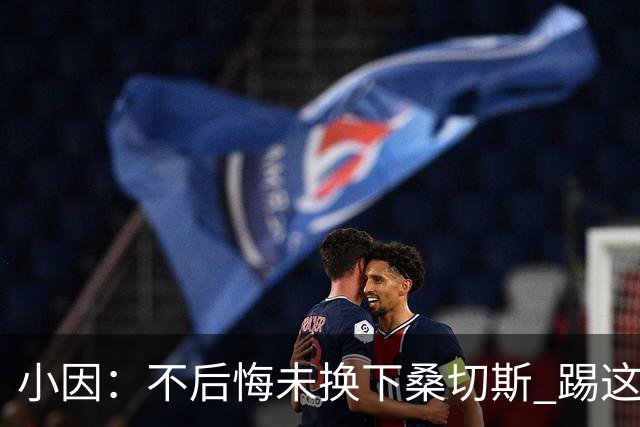 小因：不后悔未换下桑切斯 踢这么好被淘汰太遗憾